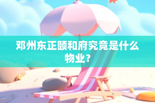 邓州东正颐和府究竟是什么物业？