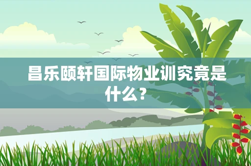 昌乐颐轩国际物业训究竟是什么？
