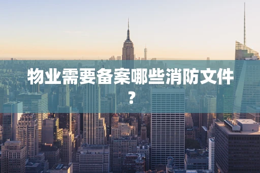 物业需要备案哪些消防文件？